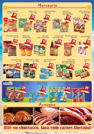 Mercearia
Bife ou churrasco, faça com carnes Uberaba!Bife ou churrasco, faça com carnes Uberaba!
,291
Refresco em Pó
Vilma - 240g
cada
,151
Milho Verde
Goiás Verde - lt. 200g
cada
,990
Caldo Knorr
57g
cada
,091
Maionese Santa Amália
Sâche 200g
cada
,395
Azeitona Verde c/ caroço
Amo - 500g
cada ,393
Tempero Knorr
Meu Frango Assado 25g
Minha Carne Assada 23g
cada
,591
Adoçante Assugrin
100ml
cada
,995
Nescau Cereal
Nestlé - cx. 270g
cada
,494
Achocolatado em Pó
Nescau 2.0 - 400g
cada
Açougue
,551
Biscoito Recheado
Passatempo Nestlé
pcte. 140g
cada
,490
Macarrão Instantâneo
Vilma - 85g
cada
,491
Mistura para
Bolo Vilma 400g
(exceto chocolate e cremoso)
cada
,492
Catchup Colonial
Trad./Picante - 400g
cada
,592
Batata Palha
Uberaba - 140g
cada
Oferta
Especial
Feijão Carioca Uberaba
pcte. 1kg
,993
Mucilon Sachê
230g
cada
,294
Atum Gomes da Costa
Sólido - 170g
cada
,691
Massa c/ Ovos Vilma
pcte. 500g
cada
,890
Pipoca Micro-ondas
Pink - 100g
cada
,950
Molho Tomate Bonare
Trad. Sâche 340g
cada
 