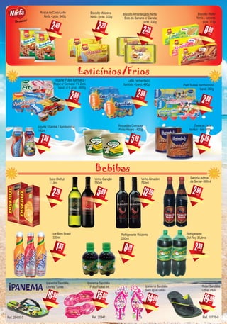 Laticínios/Frios
Bebibas
,982
Leite Fermentado
Itambito - band. 480g
cada
,081
Iogurte Vitambé / Itambezinho
180ml
cada
,896
Doce de Leite
Itambé - lata 800g
cada
,895
Vinho Canção
750ml
cada
,792
Suco Disfrut
1 Litro
cada
,651
Ice Bem Brasil
320ml
cada
Refrigerante
Del Rey 3 Litros
,892cada
,982
Iogurte Polpa Itambaby /
Polpa c/ Cereais / Fit Zero
band. c/ 6 unid. - 600g
cada
,195
Requeijão Cremoso
Porto Alegre - 420g
cada
,992
Sangria Adega
da Serra - 880ml
cada
,790
Refrigerante Reizinho
250ml
cada
,292
Biscoito Maizena
Ninfa - pcte. 370g
cada
,392
Biscoito Amanteigado Ninfa
Bolo de Banana c/ Canela
pcte. 330g
cada
,492
Rosca de Coco/Leite
Ninfa - pcte. 340g
cada
,990
Biscoito Wafer
Ninfa - sabores
pcte. 115g
cada
,9810
Ipanema Sandália
Looney Tunes
cada ,9819
Rider Sandália
Urban Plus
cada
,9814
Ipanema Sandália
Sem Igual Gloss
cada
,9815
Ipanema Sandália
Polly Pocket Inf.
cada
,9912
Vinho Almadén
750ml
cada
,882
Petit Suisse Itambezinho
band. 360g
cada
Ref. 20941Ref. 25400-0 Ref. 10729-0
 