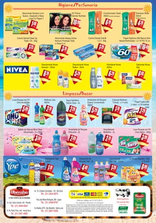 Reservamo-nos o direito de corrigir informações incorretas por motivo de erro
gráfico. Garantimos uma quantidade mínima de 50 unidades/quilos por loja, dos
produtos aqui anunciados, ou enquanto durarem nossos estoques, salvo erro
de impressão. Somos uma empresa de varejo, não vendemos por atacado.
Reservamos o direito de limitar a quantidade de produtos por cliente. As fotos
são meramente ilustrativas.
Entregamos
em domicílio
*com taxa
MANTENHAA CIDADE LIMPA. NÃO JOGUE ESTE IMPRESSO EM VIAS PÚBLICAS.
Ofertas válidas até 21/07/2013
ou enquanto durarem os estoques
(31)
Av. Gal. Carlos Guedes, 452 - Planalto
Tel.: (31) 3494-4624
R. Pe. Pedro Pinto, 440 - Venda Nova
Tel.: (31) 3451-4692
Av : Dr. Cristiano Guimarães , 135 , Vila Cloris
Tel.: (31) 3454-2675
Rua José Maria Rodrigues, 260 - Lagoa
Tel.: (31) 3456-9787
Av. Brasilia, 2270 - São Benedito - Santa Luzia
Tel.: (31) 3637-2000
Nas compras acima de R$ 100,00 parcele em até 4x sem juros.
Limpeza/Bazar
,491
Absorvente Sempre Livre
Suave - Especial c/ Abas
Leve 8 e Pague 7
cada
,196
Condicionador Seda
350ml (exceto anticaspa)
cada
,291
Creme Dental Oral-B
1.2.3 - 90g
cada
,292
Papel Toalha Mili
2 rolos - c/ 55 toalhas
cada
cada
,192
Multiuso Uau
500ml
cada
,292
Água Sanitária
Santa Clara - 2L
cada
,295
Amaciante de Roupas
Downy Concentrado
500ml
cada
,791
Esponja Multiuso
Tinindo - c/ 4 unid.
cada
cada cada cada
,494
Amaciante de
Roupas Ypê - 2L
cada
Higiene/Perfumaria
,798
Desodorante Nivea
Aerosol - 150ml
cada
,296
Hidratante Nivea
200ml
cada
,950
Sabonete Nivea
90g
cada
,295
Desodorante Nivea
Rollon - 50ml
cada
,993
Lava Roupas em Pó
Coco Barra - 500g
cada
,291
Desinfetante
Bak Ypê - 500ml
cada
,793
Absorvente Always Active
Nortuno Proteção Total
c/ Abas 8 un.
cada
,9910
Kit Tintura
Garnier Nutrisse
cada
,794
Shampoo Seda
350ml
(exeto anticaspa)
cada
,191
Detergente Ypê
500ml
cada
,792
Desinfetante
BioBrilho - 2L
cada
,892
Amaciante de Roupas
Pelouche - 2L
cada
,593
Sabão em Barras Bica Clear
Glicerinado - 5 x 200g
cada
,4910
Papel Higiênico Mili Bianco 60m
Neutro/Perfumado - LV 16 PG 15 un.
cada
Lava Roupas em Pó
Omo Multiação
1kg
,995cada
,990
Lã de aço Assolan - 60g
c/ 8 unid.
cada
,251
Creme Dental Close Up
Triple 12h - 90g
cada
O SEU PONTO DE ECONOMIA
SUPERMERCADO
O SEU PONTO DE ECONOMIA
SUPERMERCADO
 
