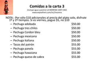 Comidas a la carta 3
(Incluye agua y postre) LA MORENA 5207-5365
www.expoallianz.com/nc//morena
NOTA.- Por sólo $10 adicionales al precio del plato solo, disfrute
1º y 2º tiempos. Si es viernes, pague $5, no $10
– Pechuga adobada $50.00
– Pechuga tres chiles $50.00
– Pechuga Cordon bleu $50.00
– Pechuga mexicana $50.00
– Pechuga italiana $50.00
– Tacos del patrón $55.00
– Pechuga panela $55.00
– Pechuga hawaiana $55.00
– Pechuga queso de cabra $55.00
 
