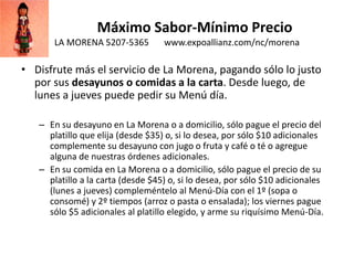 Máximo Sabor-Mínimo Precio
LA MORENA 5207-5365 www.expoallianz.com/nc/morena
• Disfrute más el servicio de La Morena, pagando sólo lo justo
por sus desayunos o comidas a la carta. Desde luego, de
lunes a jueves puede pedir su Menú día.
– En su desayuno en La Morena o a domicilio, sólo pague el precio del
platillo que elija (desde $35) o, si lo desea, por sólo $10 adicionales
complemente su desayuno con jugo o fruta y café o té o agregue
alguna de nuestras órdenes adicionales.
– En su comida en La Morena o a domicilio, sólo pague el precio de su
platillo a la carta (desde $45) o, si lo desea, por sólo $10 adicionales
(lunes a jueves) compleméntelo al Menú-Día con el 1º (sopa o
consomé) y 2º tiempos (arroz o pasta o ensalada); los viernes pague
sólo $5 adicionales al platillo elegido, y arme su riquísimo Menú-Día.
 