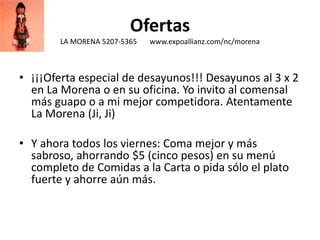 Ofertas
LA MORENA 5207-5365 www.expoallianz.com/nc/morena
• ¡¡¡Oferta especial de desayunos!!! Desayunos al 3 x 2
en La Morena o en su oficina. Yo invito al comensal
más guapo o a mi mejor competidora. Atentamente
La Morena (Ji, Ji)
• Y ahora todos los viernes: Coma mejor y más
sabroso, ahorrando $5 (cinco pesos) en su menú
completo de Comidas a la Carta o pida sólo el plato
fuerte y ahorre aún más.
 