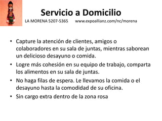 Servicio a Domicilio
LA MORENA 5207-5365 www.expoallianz.com/nc/morena
• Capture la atención de clientes, amigos o
colaboradores en su sala de juntas, mientras saborean
un delicioso desayuno o comida.
• Logre más cohesión en su equipo de trabajo, comparta
los alimentos en su sala de juntas.
• No haga filas de espera. Le llevamos la comida o el
desayuno hasta la comodidad de su oficina.
• Sin cargo extra dentro de la zona rosa
 