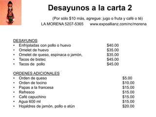 Desayunos a la carta 2
(Por sólo $10 más, agregue: jugo o fruta y café o té)
LA MORENA 5207-5365 www.expoallianz.com/nc/morena
DESAYUNOS
• Enfrijoladas con pollo o huevo $40.00
• Omelet de huevo $35.00
• Omelet de queso, espinaca o jamón, $35.00
• Tacos de bistec $45.00
• Tacos de pollo $45.00
ORDENES ADICIONALES
• Orden de queso $5.00
• Orden de tocino $10.00
• Papas a la francesa $15.00
• Refresco $15.00
• Café capuchino $15.00
• Agua 600 ml $15.00
• Hojaldres de jamón, pollo o atún $20.00
 