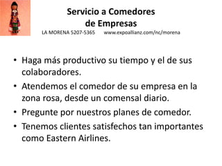 Servicio a Comedores
de Empresas
LA MORENA 5207-5365 www.expoallianz.com/nc/morena
• Haga más productivo su tiempo y el de sus
colaboradores.
• Atendemos el comedor de su empresa en la
zona rosa, desde un comensal diario.
• Pregunte por nuestros planes de comedor.
• Tenemos clientes satisfechos tan importantes
como Eastern Airlines.
 
