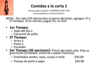 Comidas a la carta 1
(Incluye agua y postre) LA MORENA 5207-5365
www.expoallianz.com/nc//morena
NOTA.- Por sólo $10 adicionales al precio del plato, agregue 1º y
2º tiempos. Si es viernes, pague $5, no $10
• 1er Tiempo:
– Sopa del día o
– Consomé de pollo
• 2º Tiempo:
– Arroz o
– Pasta o
– Ensalada
• 3er Tiempo (30 opciones): Precio del plato solo. Elija su
guarnición (ensalada, verduras o papas francesa)
– Enchiladas verdes, rojas, suizas o mole $45.00
– Flautas de pollo o papa $45.00
 