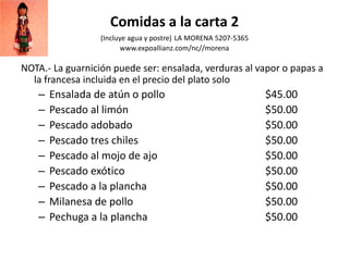 Comidas a la carta 2
(Incluye agua y postre) LA MORENA 5207-5365
www.expoallianz.com/nc//morena
NOTA.- La guarnición puede ser: ensalada, verduras al vapor o papas a
la francesa incluida en el precio del plato solo
– Ensalada de atún o pollo $45.00
– Pescado al limón $50.00
– Pescado adobado $50.00
– Pescado tres chiles $50.00
– Pescado al mojo de ajo $50.00
– Pescado exótico $50.00
– Pescado a la plancha $50.00
– Milanesa de pollo $50.00
– Pechuga a la plancha $50.00
 