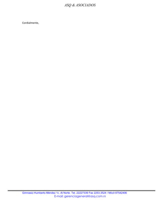 ASQ & ASOCIADOS



Cordialmente,




Gimnasio Humberto Méndez 1c. Al Norte. Tel. 22227339 Fax 2253.3524 / Móvil 87542406
                         E-mail: gerenciageneral@asq.com.ni
 