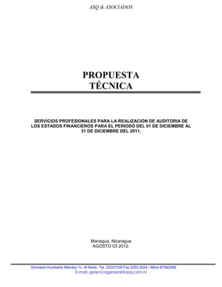 ASQ & ASOCIADOS




                             PROPUESTA
                              TÉCNICA


 SERVICIOS PROFESIONALES PARA LA REALIZACION DE AUDITORIA DE
LOS ESTADOS FINANCIEROS PARA EL PERIODO DEL 01 DE DICIEMBRE AL
                   31 DE DICIEMBRE DEL 2011.




                                  Managua, Nicaragua
                                  AGOSTO 03 2012.



Gimnasio Humberto Méndez 1c. Al Norte. Tel. 22227339 Fax 2253.3524 / Móvil 87542406
                         E-mail: gerenciageneral@asq.com.ni
 