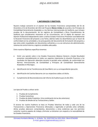 ASQ & ASOCIADOS




                                  I. NATURALEZA Y OBJETIVOS.

Nuestro trabajo consistirá en el examen de los Estados Financieros comprendidos del 01 de
Diciembre al 31 de Diciembre del 2011 del Proyecto Manos Unidas de acuerdo a los Principios de
Contabilidad Generalmente Aceptados y a las Normas Internacionales de Auditoría, que incluyen
pruebas de la documentación, de los registros de Contabilidad y Otros Procedimientos de
Auditoria que consideramos necesarios en las circunstancias, con el objeto de expresar una
Opinión Profesional Independiente sobre si dichos Estados Financieros Presentan razonablemente
la Situación Financiera del proyecto a esa fecha; además todos los desembolsos que se hacen de
conformidad con las actividades y los presupuestos del documento de formulación del proyecto y
que estos estén respaldados con documentos suficientes y a su vez estructura de administración,
sistemas de control interno y registros contables adecuados.

Entre nuestros Objetivos específicos tenemos:


    Emitir una opinión sobre si los Estados Financieros (Balance General y Estado Resultado)
    presentan razonablemente en todos sus aspectos importantes la situación financiera y los
    resultados de Operación obtenidos durante el periodo antes señalado, de conformidad con
    Normas Internacionales de Contabilidad y Principios de Contabilidad Generalmente
    Aceptados en Nicaragua.

    Identificación de las Transferencias de Casa Matriz con su correspondiente ejecución.

    Identificación de Cuentas Bancarias con sus respectivos saldos a la fecha.

    Cumplimiento de Recomendaciones del Informe de Auditoría para el año 2011.




Los tipos de Prueba a utilizar serán:

    1.   Pruebas de Cumplimiento
    2.   Pruebas Sustantivas
    3.   Pruebas de doble Propósitos. (Una combinación de las dos anteriores)
    4.   Pruebas de Detalle de las Transacciones y Saldos

El alcance de nuestra Auditoria se basa en Pruebas Selectivas de todas y cada una de las
Transacciones y Operaciones Financieras efectuadas y registradas al periodo antes señalado;
dichas pruebas abarcaran comprobantes, documentos y otras evidencias que nos permitan
sustentar nuestros papeles de trabajo y formular un dictamen con respecto a la razonabilidad de
los Estados Financieros.

Gimnasio Humberto Méndez 1c. Al Norte. Tel. 22227339 Fax 2253.3524 / Móvil 87542406
                            E-mail: gerenciageneral@asq.com.ni
 