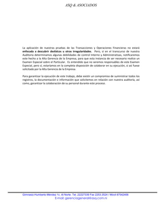 ASQ & ASOCIADOS




La aplicación de nuestras pruebas de las Transacciones y Operaciones Financieras no estará
enfocada a descubrir desfalcos u otras irregularidades. Pero, sí en el transcurso de nuestra
Auditoria determinamos algunas debilidades de control Interno y Administrativas, notificaremos
este hecho a la Alta Gerencia de la Empresa, para que esta instancia de ser necesario realice un
Examen Especial sobre el Particular. Es entendido que no seremos responsables de este Examen
Especial, pero sí, estaríamos en la completa disposición de colaborar en su ejecución, si así fuese
solicitado por la Alta Gerencia de la Empresa.

Para garantizar la ejecución de este trabajo, debe existir un compromiso de suministrar todos los
registros, la documentación e información que solicitemos en relación con nuestra auditoría, así
como, garantizar la colaboración de su personal durante este proceso.




Gimnasio Humberto Méndez 1c. Al Norte. Tel. 22227339 Fax 2253.3524 / Móvil 87542406
                           E-mail: gerenciageneral@asq.com.ni
 