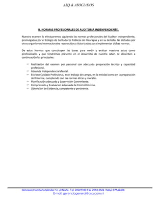 ASQ & ASOCIADOS




             II. NORMAS PROFESIONALES DE AUDITORIA INDENPENDIENTE.

Nuestro examen lo efectuaremos siguiendo las normas profesionales del Auditor Independiente,
promulgadas por el Colegio de Contadores Públicos de Nicaragua y en su defecto, las dictadas por
otros organismos Internacionales reconocidos y Autorizados para implementar dichas normas.

De estas Normas que constituyen las bases para medir y evaluar nuestros actos como
profesionales y que tendremos presente en el desarrollo de nuestra labor, se describen a
continuación las principales:

    Realización del examen por personal con adecuada preparación técnica y capacidad
     profesional.
    Absoluta Independencia Mental.
    Estricto Cuidado Profesional, en el trabajo de campo, en la entidad como en la preparación
     del Informe, cumpliendo con las normas éticas y morales.
    Planificación adecuada y Supervisión Conveniente.
    Comprensión y Evaluación adecuada de Control Interno.
    Obtención de Evidencia, competente y pertinente.




Gimnasio Humberto Méndez 1c. Al Norte. Tel. 22227339 Fax 2253.3524 / Móvil 87542406
                          E-mail: gerenciageneral@asq.com.ni
 