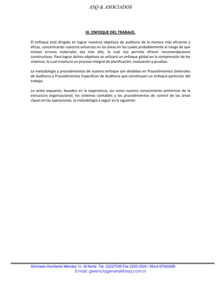 ASQ & ASOCIADOS



                                  III. ENFOQUE DEL TRABAJO.

El enfoque está dirigido en lograr nuestros objetivos de auditoría de la manera más eficiente y
eficaz, concentrando nuestros esfuerzos en las áreas en las cuales probablemente el riesgo de que
existan errores materiales sea más alto, lo cual nos permita ofrecer recomendaciones
constructivas. Para lograr dichos objetivos se utilizará un enfoque global en la comprensión de los
sistemas, lo cual involucra un proceso integral de planificación, evaluación y pruebas.

La metodología y procedimientos de nuestro enfoque son divididos en Procedimientos Generales
de Auditoria y Procedimientos Específicos de Auditoria que constituyen un enfoque particular del
trabajo.

Lo antes expuesto, basados en la experiencia, así como nuestro conocimiento preliminar de la
estructura organizacional, los sistemas contables y los procedimientos de control de las áreas
claves en las operaciones, la metodología a seguir es la siguiente:




Gimnasio Humberto Méndez 1c. Al Norte. Tel. 22227339 Fax 2253.3524 / Móvil 87542406
                           E-mail: gerenciageneral@asq.com.ni
 