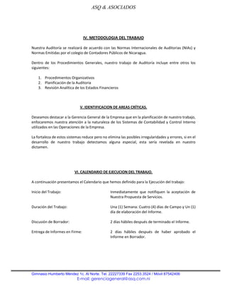 ASQ & ASOCIADOS




                                IV. METODOLOGIA DEL TRABAJO

Nuestra Auditoría se realizará de acuerdo con las Normas Internacionales de Auditorias (NIAs) y
Normas Emitidas por el colegio de Contadores Públicos de Nicaragua.

Dentro de los Procedimientos Generales, nuestro trabajo de Auditoría incluye entre otros los
siguientes:

    1. Procedimientos Organizativos
    2. Planificación de la Auditoria
    3. Revisión Analítica de los Estados Financieros



                              V. IDENTIFICACION DE AREAS CRÍTICAS.

Deseamos destacar a la Gerencia General de la Empresa que en la planificación de nuestro trabajo,
enfocaremos nuestra atención a la naturaleza de los Sistemas de Contabilidad y Control Interno
utilizados en las Operaciones de la Empresa.

La fortaleza de estos sistemas reduce pero no elimina las posibles irregularidades y errores, si en el
desarrollo de nuestro trabajo detectamos alguna especial, esta sería revelada en nuestro
dictamen.




                          VI. CALENDARIO DE EJECUCION DEL TRABAJO.

A continuación presentamos el Calendario que hemos definido para la Ejecución del trabajo:

Inicio del Trabajo:                             Inmediatamente que notifiquen la aceptación de
                                                Nuestra Propuesta de Servicios.

Duración del Trabajo:                           Una (1) Semana: Cuatro (4) días de Campo y Un (1)
                                                día de elaboración del Informe.

Discusión de Borrador:                           2 días hábiles después de terminado el Informe.

Entrega de Informes en Firme:                   2 días hábiles después de haber aprobado el
                                                Informe en Borrador.




Gimnasio Humberto Méndez 1c. Al Norte. Tel. 22227339 Fax 2253.3524 / Móvil 87542406
                            E-mail: gerenciageneral@asq.com.ni
 