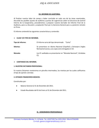 ASQ & ASOCIADOS



                                   VII. INFORME DE AUDITORIA.

Al finalizar nuestra labor de campo y haber concluido en cada una de las áreas examinadas,
discutido los posibles ajustes de auditoría y puntos de sugerencias sobre la Estructura de Control
Interno de la Cooperativa, procederemos a preparar nuestro borrador de Informe Final de la
Auditoria, para su discusión y aceptación final por la Gerencia General para su posterior emisión
en firme.

El informe contendrá las siguientes características y contenido:


 CLASE Y/O TIPO DE INFORME.

Tipo de Informe:                El Informe seria del tipo denominado   “Corto”

Idiomas:                        Se presentara en Idioma Nacional (Español) y Extranjero (Ingles
                                Norteamericano) y una copia será entregada en CD.

Moneda:                         Los EF auditados se presentarían en “Moneda Nacional”, Córdobas
                                C$.


 CONTENIDO DEL INFORME.

1. NUESTRO DICTAMEN PROFESIONAL:

En nuestro Dictamen revelaremos en párrafos intermedios, los motivos por los cuales calificamos
el tipo de opinión a brindar.

2. ESTADOS FINANCIEROS BÁSICOS:

Constituidos por:

           Balance General al 31 de Diciembre del 2011.

           Estado Resultados del 01 de Enero al 31 de Diciembre del 2011.




                                IX. HONORARIOS PROFESIONALES



Gimnasio Humberto Méndez 1c. Al Norte. Tel. 22227339 Fax 2253.3524 / Móvil 87542406
                            E-mail: gerenciageneral@asq.com.ni
 
