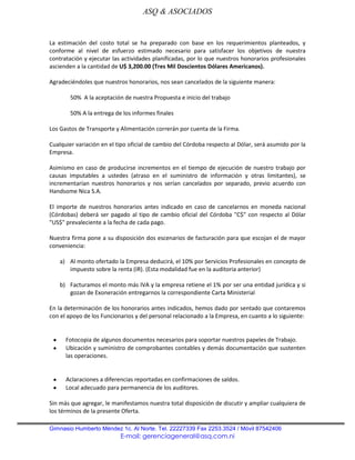 ASQ & ASOCIADOS


La estimación del costo total se ha preparado con base en los requerimientos planteados, y
conforme al nivel de esfuerzo estimado necesario para satisfacer los objetivos de nuestra
contratación y ejecutar las actividades planificadas, por lo que nuestros honorarios profesionales
ascienden a la cantidad de U$ 3,200.00 (Tres Mil Doscientos Dólares Americanos).

Agradeciéndoles que nuestros honorarios, nos sean cancelados de la siguiente manera:

        50% A la aceptación de nuestra Propuesta e inicio del trabajo

        50% A la entrega de los informes finales

Los Gastos de Transporte y Alimentación correrán por cuenta de la Firma.

Cualquier variación en el tipo oficial de cambio del Córdoba respecto al Dólar, será asumido por la
Empresa.

Asimismo en caso de producirse incrementos en el tiempo de ejecución de nuestro trabajo por
causas imputables a ustedes (atraso en el suministro de información y otras limitantes), se
incrementarían nuestros honorarios y nos serían cancelados por separado, previo acuerdo con
Handsome Nica S.A.

El importe de nuestros honorarios antes indicado en caso de cancelarnos en moneda nacional
(Córdobas) deberá ser pagado al tipo de cambio oficial del Córdoba "C$" con respecto al Dólar
"US$" prevaleciente a la fecha de cada pago.

Nuestra firma pone a su disposición dos escenarios de facturación para que escojan el de mayor
conveniencia:

    a) Al monto ofertado la Empresa deducirá, el 10% por Servicios Profesionales en concepto de
       impuesto sobre la renta (IR). (Esta modalidad fue en la auditoria anterior)

    b) Facturamos el monto más IVA y la empresa retiene el 1% por ser una entidad jurídica y si
       gozan de Exoneración entregarnos la correspondiente Carta Ministerial

En la determinación de los honorarios antes indicados, hemos dado por sentado que contaremos
con el apoyo de los Funcionarios y del personal relacionado a la Empresa, en cuanto a lo siguiente:


      Fotocopia de algunos documentos necesarios para soportar nuestros papeles de Trabajo.
      Ubicación y suministro de comprobantes contables y demás documentación que sustenten
      las operaciones.


      Aclaraciones a diferencias reportadas en confirmaciones de saldos.
      Local adecuado para permanencia de los auditores.

Sin más que agregar, le manifestamos nuestra total disposición de discutir y ampliar cualquiera de
los términos de la presente Oferta.

Gimnasio Humberto Méndez 1c. Al Norte. Tel. 22227339 Fax 2253.3524 / Móvil 87542406
                           E-mail: gerenciageneral@asq.com.ni
 