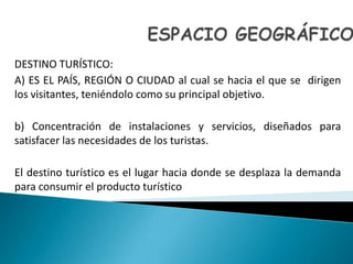 ESPACIOGEOGRÁFICODESTINOTURÍSTICO:A) ES EL PAÍS, REGIÓN O CIUDAD al cual se hacia el que se  dirigen los visitantes, teniéndolocomosu principal objetivo.b) Concentración de instalaciones y servicios, diseñadosparasatisfacerlasnecesidades de los turistas.El destinoturísticoes el lugarhaciadonde se desplaza la demandaparaconsumir el productoturístico