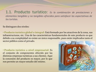 1.1. Producto turístico:                Es la combinación de prestaciones y
  elementos tangibles y no tangibles ofrecidos para satisfacer las expectativas de
  los turistas.

Se distinguen dos niveles:

• Producto turístico global o integral: Está formado por los atractivos de la zona, sus
infraestructuras, etc. Una de las características fundamentales de este producto es que
debido a su complejidad no existe un único responsable, pues están implicados tanto el
sector público como el privado.


• Producto turístico a nivel empresarial: Es
el conjunto de componentes ofrecido por las
distintas empresas turísticas a sus clientes. Aquí
la concesión del producto es mayor, por lo que
nos permite un mayor estudio del mismo.
 