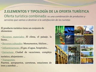2.ELEMENTOS Y TIPOLOGÍA DE LA OFERTA TURÍSTICA
   Oferta turística combinada: es una combinación de productos y
   servicios que vamos a destinar a la satisfacción de los turistas


El producto turístico tiene un conjunto de
elementos:

• Recursos materiales: El clima, el paisaje, la
fauna…
• Recursos culturales: Monumentos, folclore…
• Infraestructuras : El gas, el agua, hospitales…
• Estructura: Ciudad de vacaciones, complejo
turístico, alojamiento …
• Transportes:
Puertos, aeropuertos, carreteras, estaciones de
tren y autobús …
 