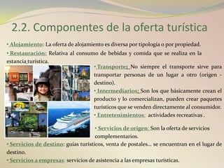 2.2. Componentes de la oferta turística
• Alojamiento: La oferta de alojamiento es diversa por tipología o por propiedad.
• Restauración: Relativa al consumo de bebidas y comida que se realiza en la
estancia turística.
                                  • Transporte: No siempre el transporte sirve para
                                  transportar personas de un lugar a otro (origen -
                                  destino).
                                  • Intermediarios: Son los que básicamente crean el
                                  producto y lo comercializan, pueden crear paquetes
                                  turísticos que se venden directamente al consumidor.
                                  • Entretenimientos: actividades recreativas .

                                     • Servicios de origen: Son la oferta de servicios
                                     complementarios.
• Servicios de destino: guías turísticos, venta de postales… se encuentran en el lugar de
destino.
• Servicios a empresas: servicios de asistencia a las empresas turísticas.
 