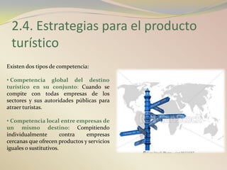 2.4. Estrategias para el producto
 turístico
Existen dos tipos de competencia:

• Competencia global del destino
turístico en su conjunto: Cuando se
compite con todas empresas de los
sectores y sus autoridades públicas para
atraer turistas.

• Competencia local entre empresas de
un mismo destino: Compitiendo
individualmente         contra  empresas
cercanas que ofrecen productos y servicios
iguales o sustitutivos.
 
