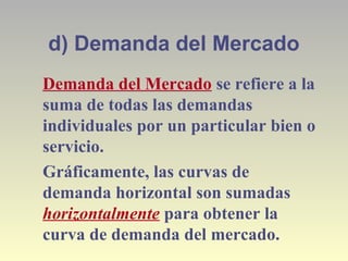 d) Demanda del Mercado
Demanda del Mercado se refiere a la
suma de todas las demandas
individuales por un particular bien o
servicio.
Gráficamente, las curvas de
demanda horizontal son sumadas
horizontalmente para obtener la
curva de demanda del mercado.
 