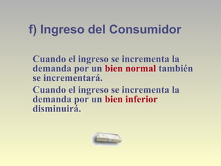 f) Ingreso del Consumidor
Cuando el ingreso se incrementa la
demanda por un bien normal también
se incrementará.
Cuando el ingreso se incrementa la
demanda por un bien inferior
disminuirá.
 