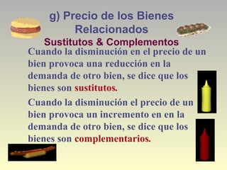 g) Precio de los Bienes
Relacionados
Sustitutos & Complementos
Cuando la disminución en el precio de un
bien provoca una reducción en la
demanda de otro bien, se dice que los
bienes son sustitutos.
Cuando la disminución el precio de un
bien provoca un incremento en en la
demanda de otro bien, se dice que los
bienes son complementarios.
 
