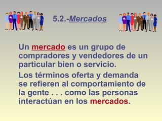 5.2.-Mercados
Un mercado es un grupo de
compradores y vendedores de un
particular bien o servicio.
Los términos oferta y demanda
se refieren al comportamiento de
la gente . . . como las personas
interactúan en los mercados.
 