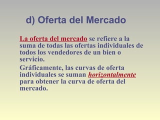 d) Oferta del Mercado
La oferta del mercado se refiere a la
suma de todas las ofertas individuales de
todos los vendedores de un bien o
servicio.
Gráficamente, las curvas de oferta
individuales se suman horizontalmente
para obtener la curva de oferta del
mercado.
 