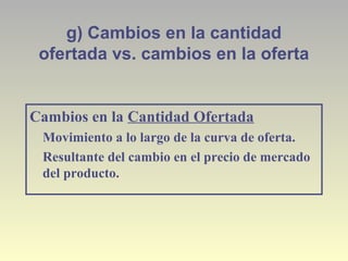 g) Cambios en la cantidad
ofertada vs. cambios en la oferta
Cambios en la Cantidad Ofertada
Movimiento a lo largo de la curva de oferta.
Resultante del cambio en el precio de mercado
del producto.
 
