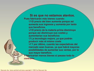 Harcourt, Inc. items and derived items copyright © 2001 by Harcourt, Inc.
Si es que no estamos atentos.
Pues fabricarán más bienes cuando:
 El precio del bien aumente porque así
aumenta sus ingresos y aumenta por tanto
sus beneficios.
 El precio de la materia prima disminuya
porque así disminuye sus costes y
aumentarían sus beneficios
 La tecnología mejore, ya que podrán
producir más al mismo coste
 Y por último, cuando las expectativas del
mercado sean buenas, ya que habrá mayores
posibilidades de aumentar sus ventas, por lo
que mayor beneficio.
Y fabricarían menos bienes si pasase todo lo
contrario.
 