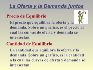La Oferta y la Demanda juntos
Precio de Equilibrio
El precio que equilibra la oferta y la
demanda. Sobre un grafico, es el precio al
cual las curvas de oferta y demanda se
intersectan.
Cantidad de Equilibrio
La cantidad que equilibra la oferta y la
demanda. Sobre un grafico, es la cantidad
a la cual las curvas de oferta y demanda se
intersectan.
 