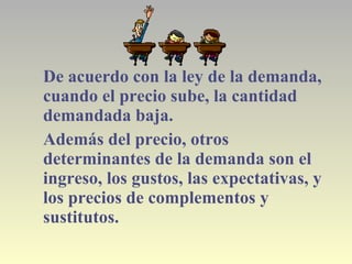 De acuerdo con la ley de la demanda,
cuando el precio sube, la cantidad
demandada baja.
Además del precio, otros
determinantes de la demanda son el
ingreso, los gustos, las expectativas, y
los precios de complementos y
sustitutos.
 