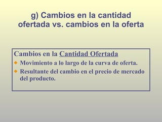 g) Cambios en la cantidad ofertada vs. cambios en la oferta Cambios en la  Cantidad Ofertada Movimiento a lo largo de la curva de oferta. Resultante del cambio en el precio de mercado del producto. 
