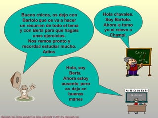 Bueno chicos, os dejo con Bartolo que os va a hacer un resumen de todo el tema y con Berta para que hagais unos ejercicios. Nos vemos pronto y recordad estudiar mucho. Adios Hola chavales. Soy Bartolo. Ahora le tomo yo el relevo a Champi. Hola, soy Berta.  Ahora estoy ausente, pero os dejo en buenas manos 