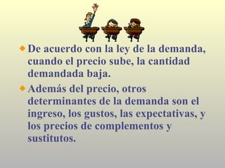 De acuerdo con la ley de la demanda, cuando el precio sube, la cantidad demandada baja. Además del precio, otros determinantes de la demanda son el ingreso, los gustos, las expectativas, y los precios de complementos y sustitutos. 