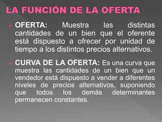  OFERTA: Muestra las distintas
cantidades de un bien que el oferente
está dispuesto a ofrecer por unidad de
tiempo a los distintos precios alternativos.
 CURVA DE LA OFERTA: Es una curva que
muestra las cantidades de un bien que un
vendedor está dispuesto a vender a diferentes
niveles de precios alternativos, suponiendo
que todos los demás determinantes
permanecen constantes.
 