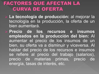  La tecnología de producción: al mejorar la
tecnología en la producción, la oferta de un
bien aumentará.
 Precio de los recursos e insumos
empleados en la producción del bien: Al
aumentar el precio de los insumos de un
bien, su oferta va a disminuir y viceversa. Al
hablar del precio de los recursos e insumos
se refiere al precio del trabajo (salarios),
precio de materias primas, precio de
energía, tasas de interés, etc.
 