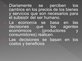  Diariamente se perciben los
cambios en los precios de los bienes
y servicios que son necesarios para
el subsistir del ser humano.
 La economía se basa en las
decisiones que los agentes
económicos (productores y
consumidores) realicen.
 Las decisiones se basan en los
costos y beneficios
 