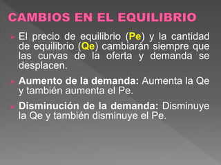  El precio de equilibrio (Pe) y la cantidad
de equilibrio (Qe) cambiarán siempre que
las curvas de la oferta y demanda se
desplacen.
 Aumento de la demanda: Aumenta la Qe
y también aumenta el Pe.
 Disminución de la demanda: Disminuye
la Qe y también disminuye el Pe.
 