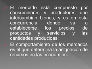  El mercado está compuesto por
consumidores y productores que
intercambian bienes, y es en esta
concurrencia donde va a
establecerse los precios de
productos y servicios y las
cantidades producidas.
 El comportamiento de los mercados
es el que determina la asignación de
recursos en las economías.
 
