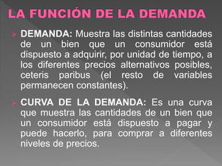  DEMANDA: Muestra las distintas cantidades
de un bien que un consumidor está
dispuesto a adquirir, por unidad de tiempo, a
los diferentes precios alternativos posibles,
ceteris paribus (el resto de variables
permanecen constantes).
 CURVA DE LA DEMANDA: Es una curva
que muestra las cantidades de un bien que
un consumidor está dispuesto a pagar y
puede hacerlo, para comprar a diferentes
niveles de precios.
 
