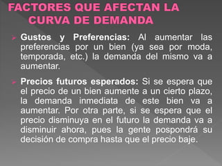  Gustos y Preferencias: Al aumentar las
preferencias por un bien (ya sea por moda,
temporada, etc.) la demanda del mismo va a
aumentar.
 Precios futuros esperados: Si se espera que
el precio de un bien aumente a un cierto plazo,
la demanda inmediata de este bien va a
aumentar. Por otra parte, si se espera que el
precio disminuya en el futuro la demanda va a
disminuir ahora, pues la gente pospondrá su
decisión de compra hasta que el precio baje.
 