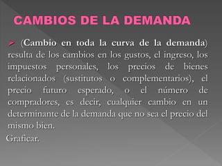  (Cambio en toda la curva de la demanda)
resulta de los cambios en los gustos, el ingreso, los
impuestos personales, los precios de bienes
relacionados (sustitutos o complementarios), el
precio futuro esperado, o el número de
compradores, es decir, cualquier cambio en un
determinante de la demanda que no sea el precio del
mismo bien.
Graficar.
 