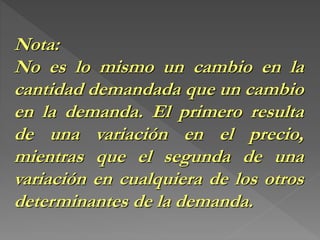 Nota:
No es lo mismo un cambio en la
cantidad demandada que un cambio
en la demanda. El primero resulta
de una variación en el precio,
mientras que el segunda de una
variación en cualquiera de los otros
determinantes de la demanda.
 