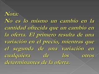 Número de oferentes: Al haber un mayor número de oferentes la oferta de un bien aumentará y viceversaLA LEY DE LA OFERTAEl incremento en el precio (P) causa un incremento en la cantidad ofrecida (Qo) y una disminución en el precio ocasiona una reducción de la cantidad ofrecida. Graficar. Desplazamiento a lo largo de la curva.
