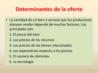 Determinantes de la oferta
• La cantidad de un bien o servicio que los productores
  planean vender depende de muchos factores. Los
  principales son:
  1. El precio del bien
  2. Los precios de los recursos
  3. Los precios de los bienes relacionados
  4. Las expectativas respecto a los precios
  5. El número de oferentes
  6. La tecnología
 