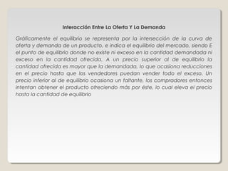 Interacción Entre La Oferta Y La Demanda

Gráficamente el equilibrio se representa por la intersección de la curva de
oferta y demanda de un producto, e indica el equilibrio del mercado, siendo E
el punto de equilibrio donde no existe ni exceso en la cantidad demandada ni
exceso en la cantidad ofrecida. A un precio superior al de equilibrio la
cantidad ofrecida es mayor que la demandada, lo que ocasiona reducciones
en el precio hasta que los vendedores puedan vender todo el exceso. Un
precio inferior al de equilibrio ocasiona un faltante, los compradores entonces
intentan obtener el producto ofreciendo más por éste, lo cual eleva el precio
hasta la cantidad de equilibrio
 