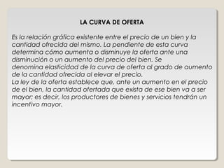 LA CURVA DE OFERTA

Es la relación gráfica existente entre el precio de un bien y la
cantidad ofrecida del mismo. La pendiente de esta curva
determina cómo aumenta o disminuye la oferta ante una
disminución o un aumento del precio del bien. Se
denomina elasticidad de la curva de oferta al grado de aumento
de la cantidad ofrecida al elevar el precio.
La ley de la oferta establece que, ante un aumento en el precio
de el bien, la cantidad ofertada que exista de ese bien va a ser
mayor; es decir, los productores de bienes y servicios tendrán un
incentivo mayor.
 